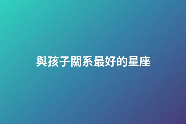 與孩子關系最好的星座-第1張-星座運勢-玄機派