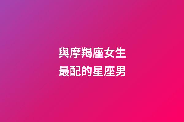 與摩羯座女生最配的星座男-第1張-星座運勢-玄機派