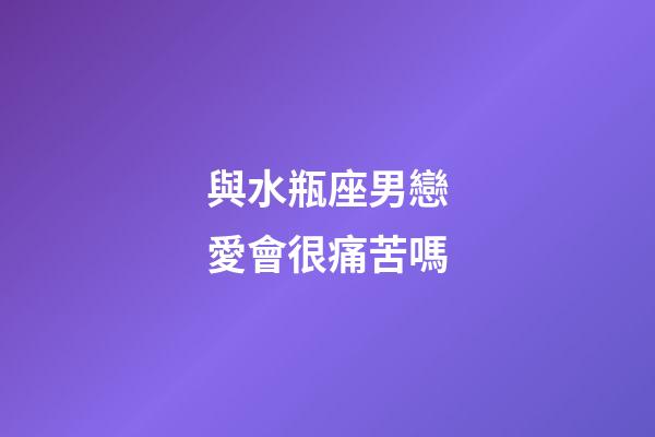 與水瓶座男戀愛會很痛苦嗎-第1張-星座運勢-玄機派