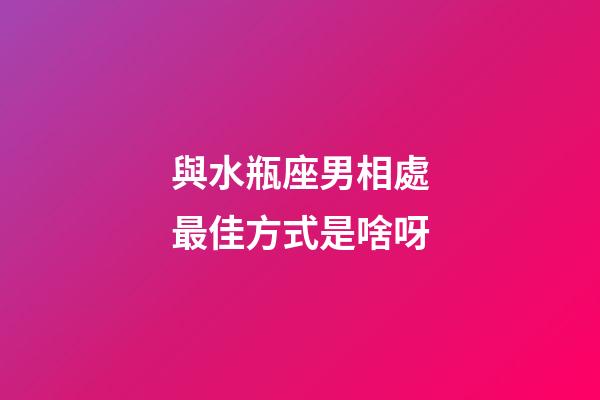 與水瓶座男相處最佳方式是啥呀-第1張-星座運勢-玄機派
