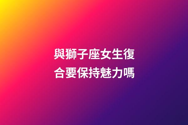 與獅子座女生復合要保持魅力嗎-第1張-星座運勢-玄機派