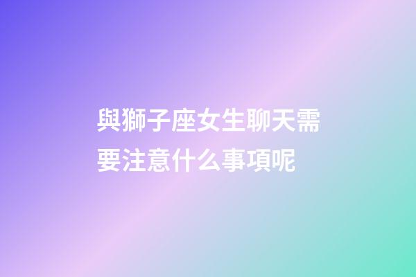 與獅子座女生聊天需要注意什么事項呢-第1張-星座運勢-玄機派