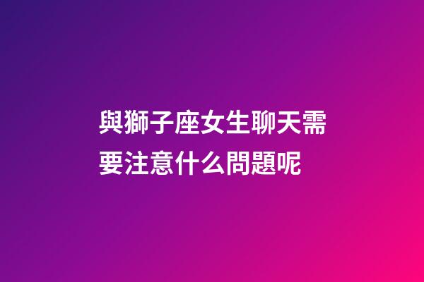 與獅子座女生聊天需要注意什么問題呢-第1張-星座運勢-玄機派