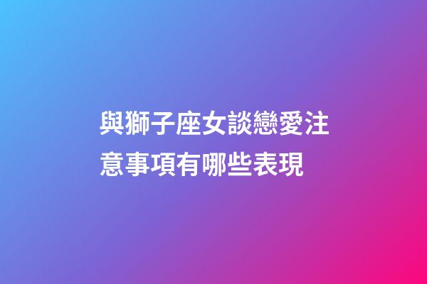 與獅子座女談戀愛注意事項有哪些表現-第1張-星座運勢-玄機派