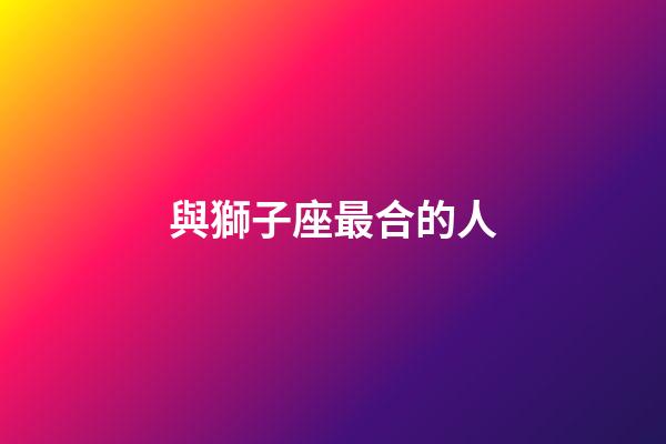與獅子座最合的人-第1張-星座運勢-玄機派