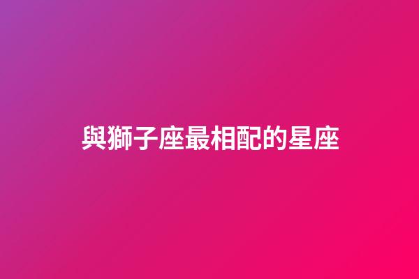 與獅子座最相配的星座-第1張-星座運勢-玄機派