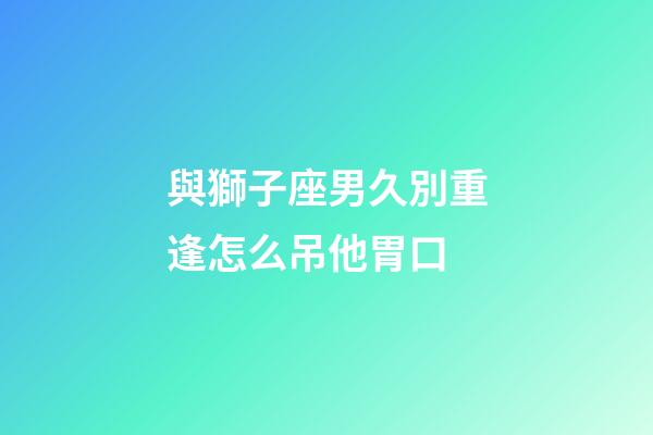 與獅子座男久別重逢怎么吊他胃口-第1張-星座運勢-玄機派