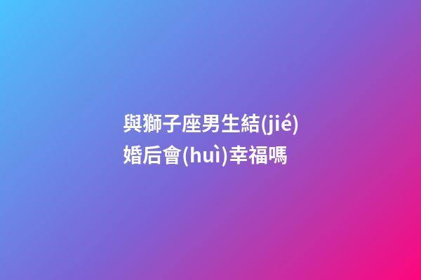 與獅子座男生結(jié)婚后會(huì)幸福嗎-第1張-星座運(yùn)勢-玄機(jī)派