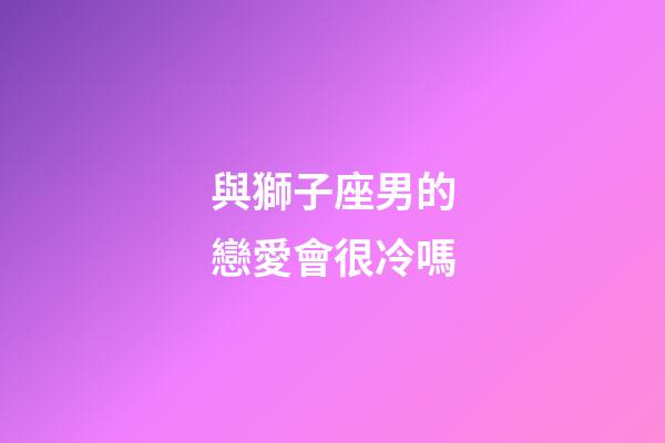 與獅子座男的戀愛會很冷嗎-第1張-星座運勢-玄機派