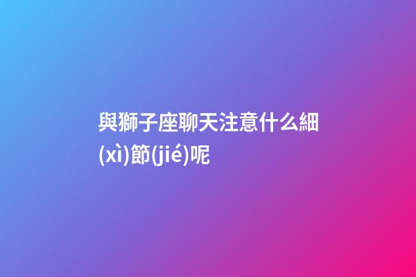 與獅子座聊天注意什么細(xì)節(jié)呢-第1張-星座運(yùn)勢-玄機(jī)派