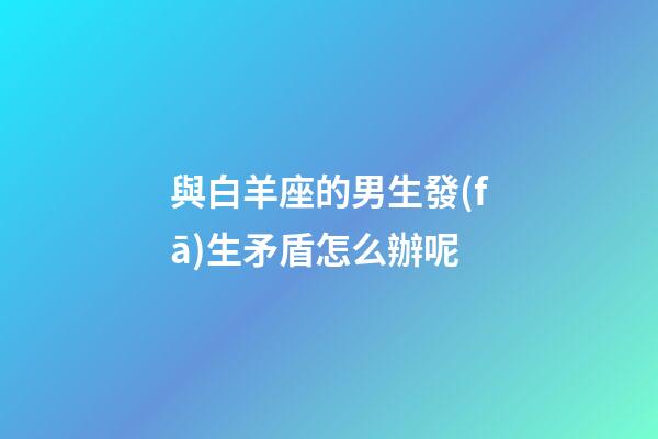 與白羊座的男生發(fā)生矛盾怎么辦呢-第1張-星座運勢-玄機派