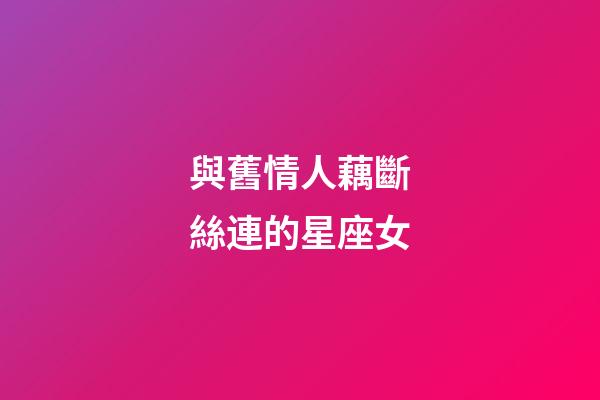 與舊情人藕斷絲連的星座女-第1張-星座運(yùn)勢-玄機(jī)派