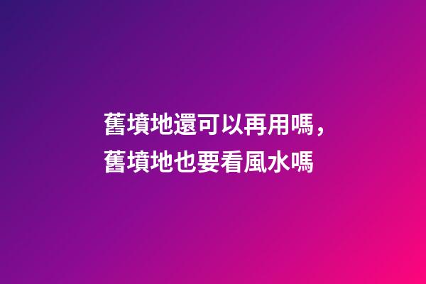 舊墳地還可以再用嗎，舊墳地也要看風水嗎