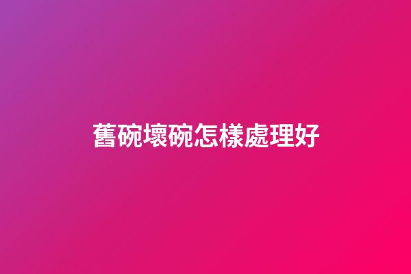 舊碗壞碗怎樣處理好