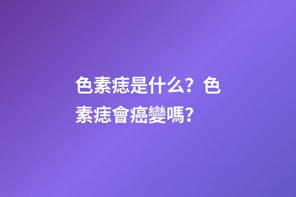 色素痣是什么？色素痣會癌變嗎？