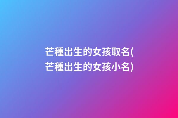 芒種出生的女孩取名(芒種出生的女孩小名)