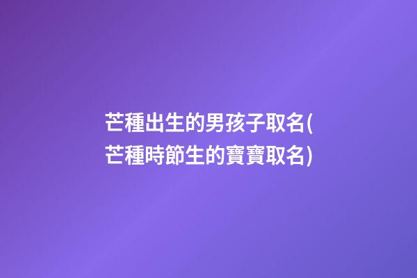 芒種出生的男孩子取名(芒種時節生的寶寶取名)