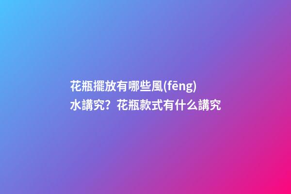 花瓶擺放有哪些風(fēng)水講究？花瓶款式有什么講究