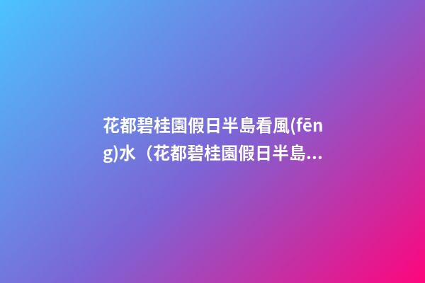 花都碧桂園假日半島看風(fēng)水（花都碧桂園假日半島好不好）