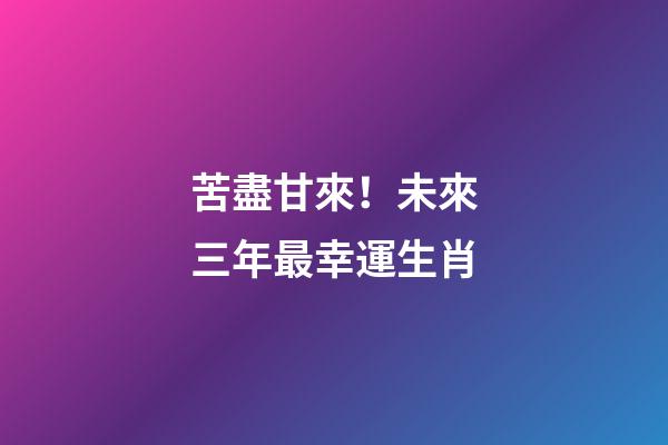苦盡甘來！未來三年最幸運生肖
