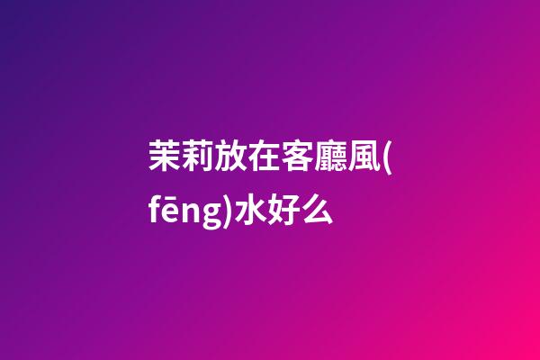 茉莉放在客廳風(fēng)水好么