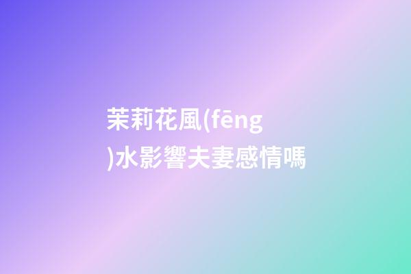 茉莉花風(fēng)水影響夫妻感情嗎