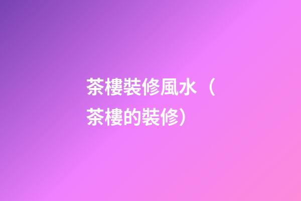 茶樓裝修風水（茶樓的裝修）