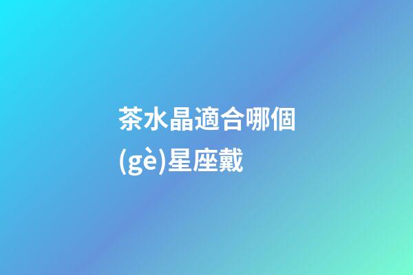 茶水晶適合哪個(gè)星座戴