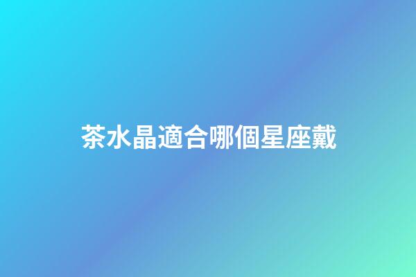 茶水晶適合哪個星座戴-第1張-星座運勢-玄機派