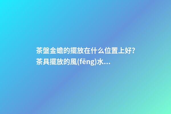 茶盤金蟾的擺放在什么位置上好？茶具擺放的風(fēng)水禁忌