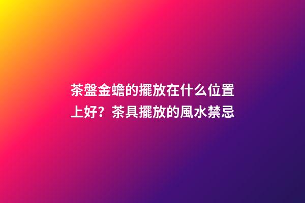 茶盤金蟾的擺放在什么位置上好？茶具擺放的風水禁忌