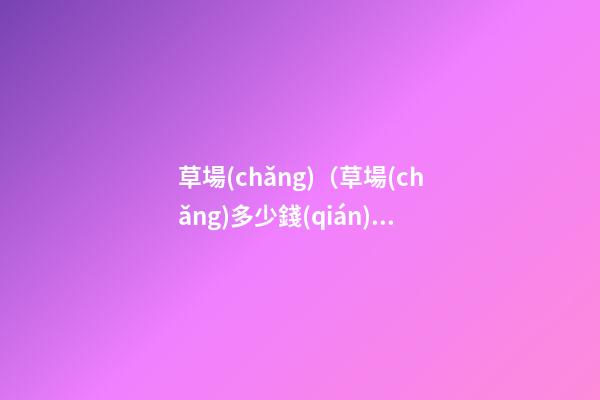 草場(chǎng)（草場(chǎng)多少錢(qián)一畝）