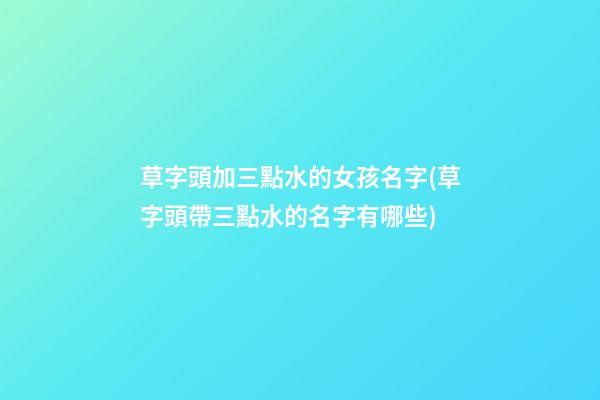 草字頭加三點水的女孩名字(草字頭帶三點水的名字有哪些)