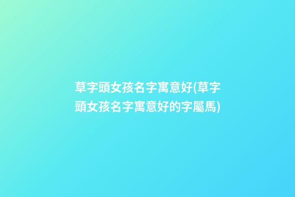 草字頭女孩名字寓意好(草字頭女孩名字寓意好的字屬馬)