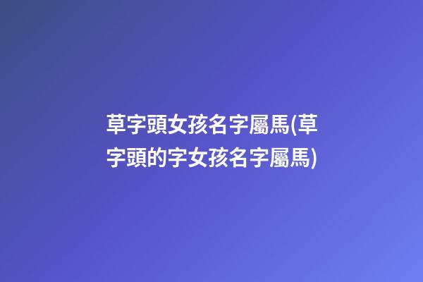 草字頭女孩名字屬馬(草字頭的字女孩名字屬馬)