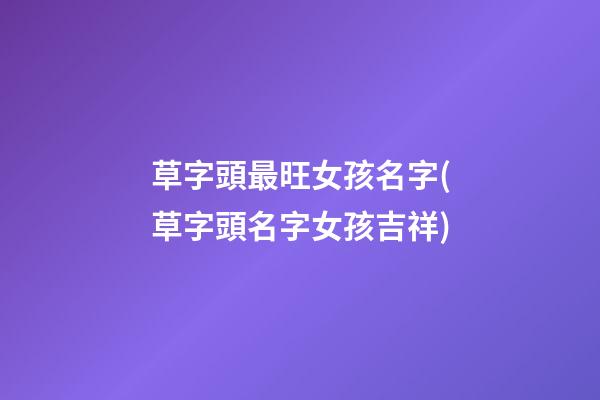 草字頭最旺女孩名字(草字頭名字女孩吉祥)