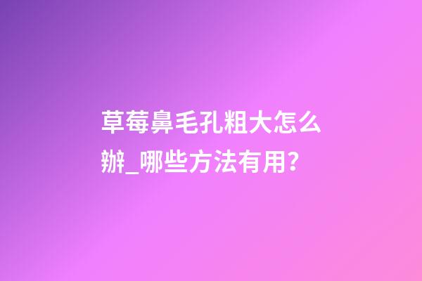 草莓鼻毛孔粗大怎么辦_哪些方法有用？