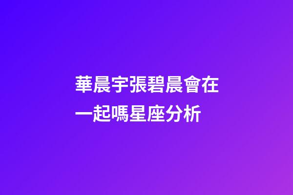 華晨宇張碧晨會在一起嗎星座分析-第1張-星座運勢-玄機派