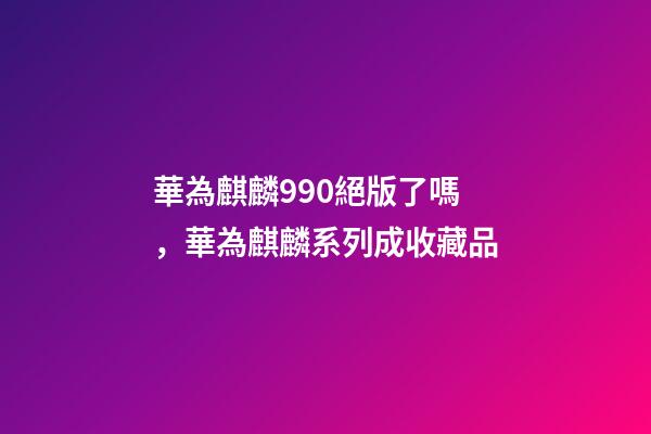 華為麒麟990絕版了嗎，華為麒麟系列成收藏品-第1張-觀點-玄機派