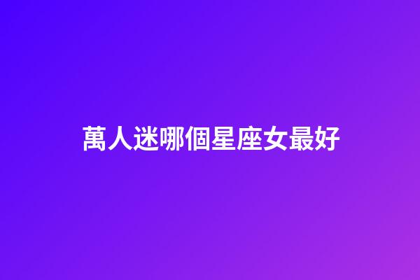 萬人迷哪個星座女最好-第1張-星座運勢-玄機派