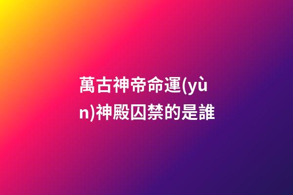 萬古神帝命運(yùn)神殿囚禁的是誰(萬古神帝：命運(yùn)神殿有魁量皇之上的量帝，戰(zhàn)力比須彌還強(qiáng))-第1張-觀點(diǎn)-玄機(jī)派
