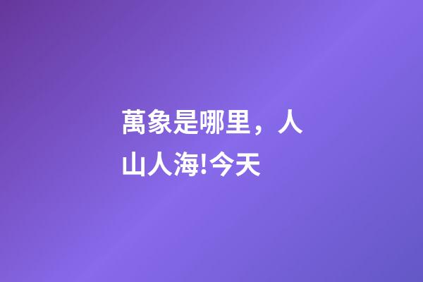萬象是哪里，人山人海!今天-第1張-觀點(diǎn)-玄機(jī)派