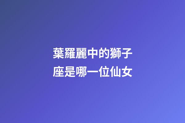 葉羅麗中的獅子座是哪一位仙女-第1張-星座運勢-玄機派