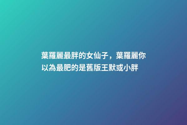 葉羅麗最胖的女仙子，葉羅麗你以為最肥的是舊版王默或小胖-第1張-觀點-玄機派