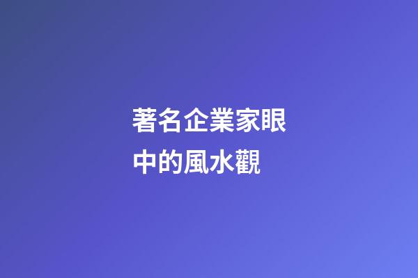 著名企業家眼中的風水觀