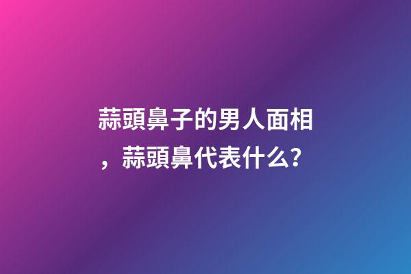 蒜頭鼻子的男人面相，蒜頭鼻代表什么？