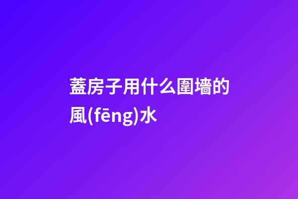 蓋房子用什么圍墻的風(fēng)水