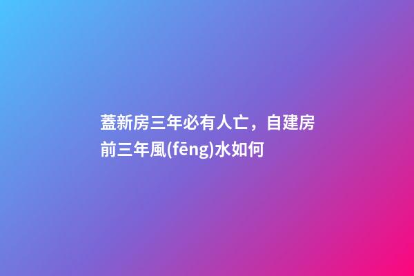 蓋新房三年必有人亡，自建房前三年風(fēng)水如何