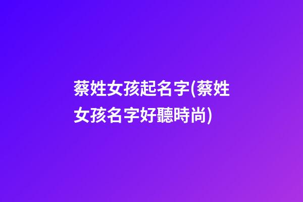 蔡姓女孩起名字(蔡姓女孩名字好聽時尚)