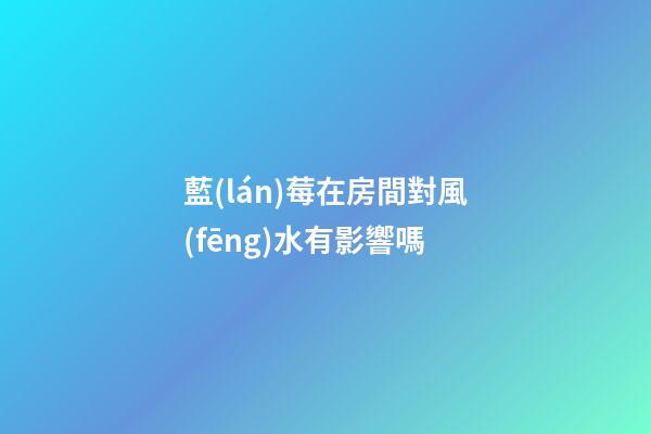 藍(lán)莓在房間對風(fēng)水有影響嗎
